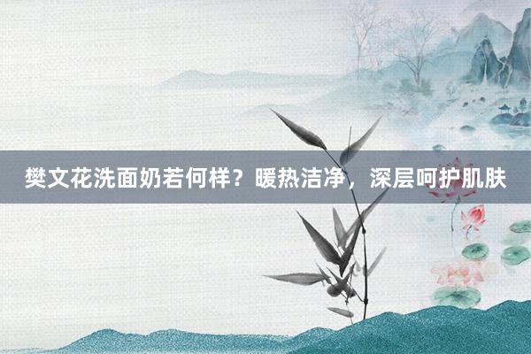 樊文花洗面奶若何样？暖热洁净，深层呵护肌肤